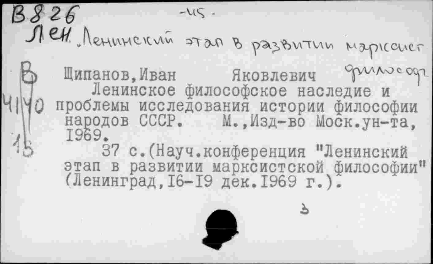 ﻿Э^р\СС<\С-
Яковлевич
Щипанов,Иван Яковлевич ЧГ
Ленинское философское наследие и проблемы исследования истории философии народов СССР. М.,Изд-во Моск.ун-та, 1969.
37 с.(Науч.конференция “Ленинский этап в развитии марксистской философии“ (Ленинград,16-19 дек.1969 г.).